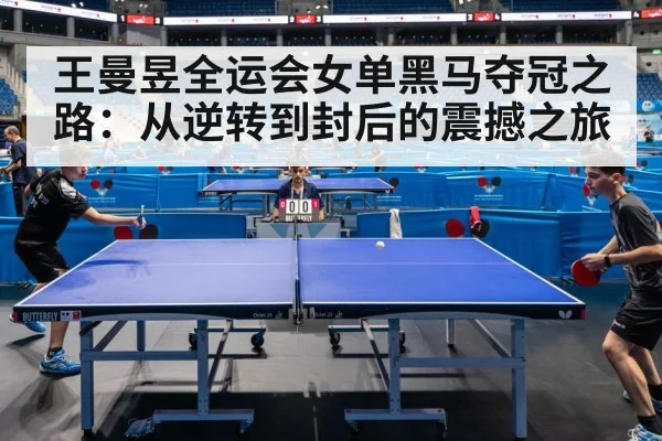 王曼昱全运会女单黑马夺冠之路:从逆转到封后的震撼之旅